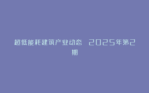 超低能耗建筑产业动态 ▎2025年第2期