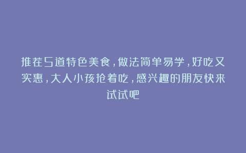 推荐5道特色美食，做法简单易学，好吃又实惠，大人小孩抢着吃，感兴趣的朋友快来试试吧！