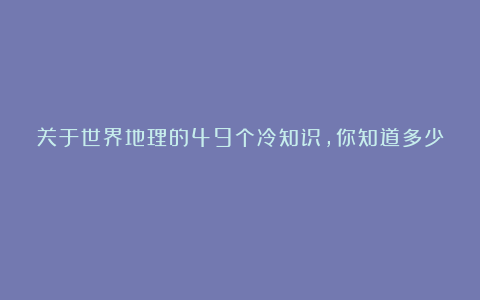关于世界地理的49个冷知识,你知道多少?