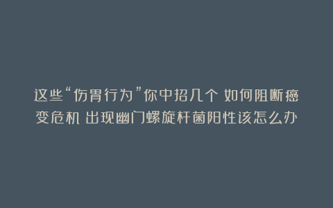 这些“伤胃行为”你中招几个？如何阻断癌变危机？出现幽门螺旋杆菌阳性该怎么办？