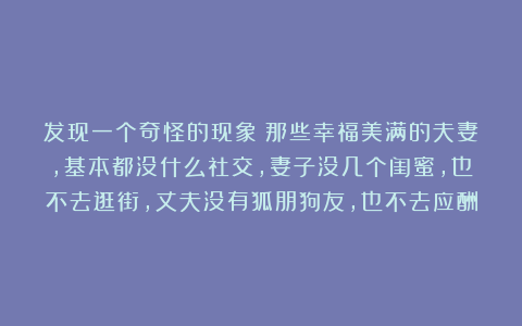 发现一个奇怪的现象：那些幸福美满的夫妻，基本都没什么社交，妻子没几个闺蜜，也不去逛街，丈夫没有狐朋狗友，也不去应酬