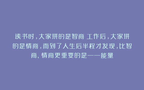 读书时，大家拼的是智商；工作后，大家拼的是情商，而到了人生后半程才发现，比智商、情商更重要的是——能量