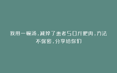 我用一碗汤，减掉了患者50斤肥肉，方法不保密，分享给你们