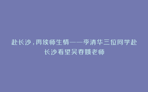 赴长沙，再续师生情——李清华三位同学赴长沙看望吴春娥老师