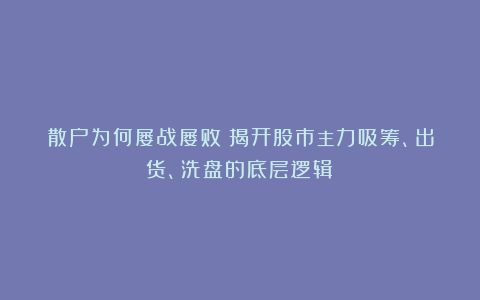 散户为何屡战屡败？揭开股市主力吸筹、出货、洗盘的底层逻辑！