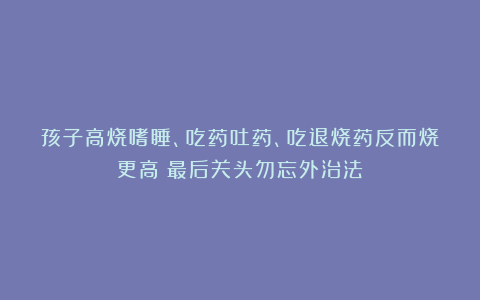 孩子高烧嗜睡、吃药吐药、吃退烧药反而烧更高：最后关头勿忘外治法！
