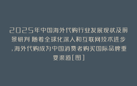 2025年中国海外代购行业发展现状及前景研判：随着全球化深入和互联网技术进步，海外代购成为中国消费者购买国际品牌重要渠道[图]