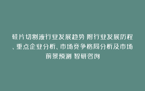 硅片切割液行业发展趋势（附行业发展历程、重点企业分析、市场竞争格局分析及市场前景预测）智研咨询