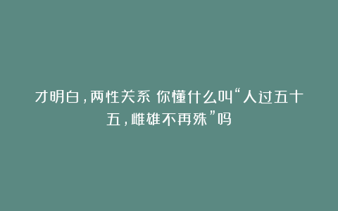 才明白，两性关系：你懂什么叫“人过五十五，雌雄不再殊”吗？