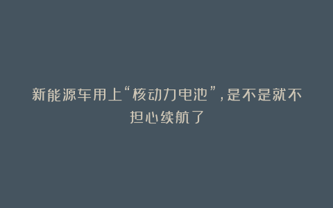 新能源车用上“核动力电池”，是不是就不担心续航了