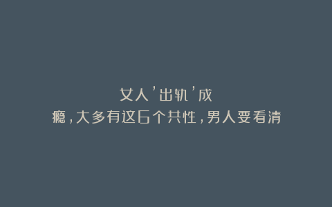 女人’出轨’成瘾,大多有这6个共性,男人要看清