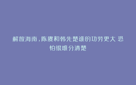 解放海南，陈赓和韩先楚谁的功劳更大？恐怕很难分清楚！