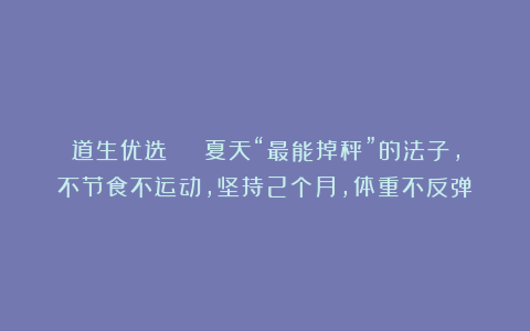 道生优选 | 夏天“最能掉秤”的法子，不节食不运动，坚持2个月，体重不反弹！