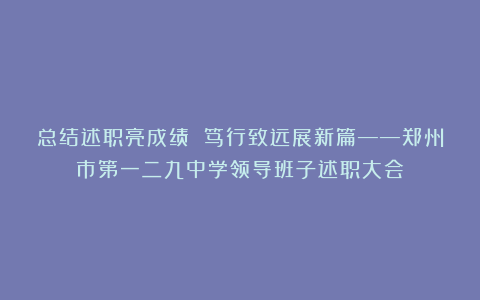 总结述职亮成绩 笃行致远展新篇——郑州市第一二九中学领导班子述职大会