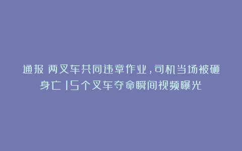 通报：两叉车共同违章作业，司机当场被砸身亡！15个叉车夺命瞬间视频曝光！