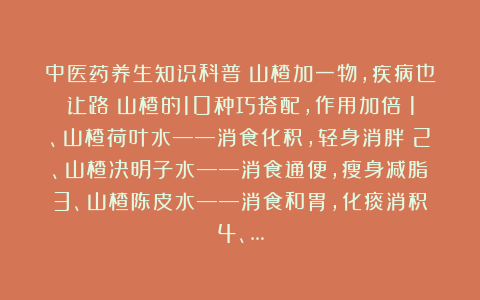 中医药养生知识科普：山楂加一物，疾病也让路！山楂的10种巧搭配，作用加倍！1、山楂荷叶水——消食化积，轻身消胖；2、山楂决明子水——消食通便，瘦身减脂；3、山楂陈皮水——消食和胃，化痰消积；4、…
