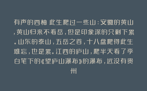 有声的西柚：此生爬过一些山:安徽的黄山，黄山归来不看岳，但是印象深的只剩下累。山东的泰山，五岳之首，十八盘爬得此生难忘，也是累。江西的庐山，爬半天看了李白笔下的«望庐山瀑布»的瀑布，远没有贵州
