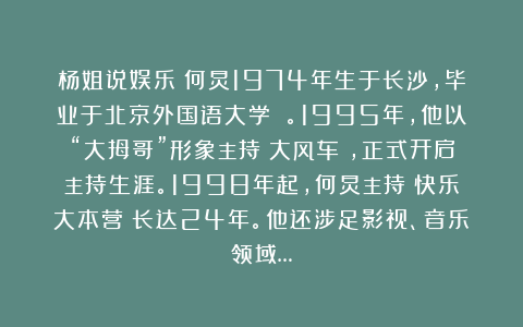 杨姐说娱乐：何炅1974年生于长沙，毕业于北京外国语大学 。1995年，他以“大拇哥”形象主持《大风车》，正式开启主持生涯。1998年起，何炅主持《快乐大本营》长达24年。他还涉足影视、音乐领域…