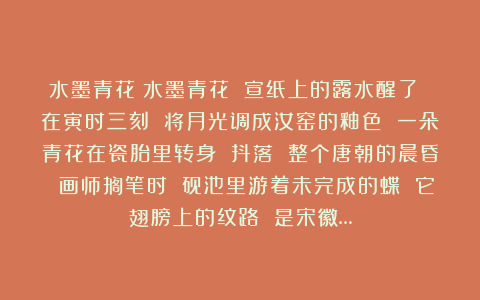 水墨青花：水墨青花 宣纸上的露水醒了 在寅时三刻 将月光调成汝窑的釉色 一朵青花在瓷胎里转身 抖落 整个唐朝的晨昏 画师搁笔时 砚池里游着未完成的蝶 它翅膀上的纹路 是宋徽…