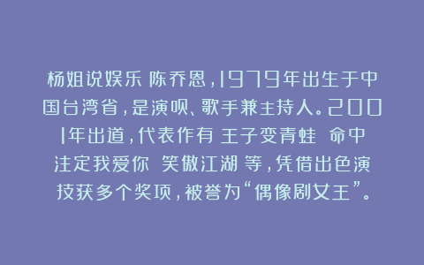 杨姐说娱乐：陈乔恩，1979年出生于中国台湾省，是演员、歌手兼主持人。2001年出道，代表作有《王子变青蛙》《命中注定我爱你》《笑傲江湖》等，凭借出色演技获多个奖项，被誉为“偶像剧女王”。