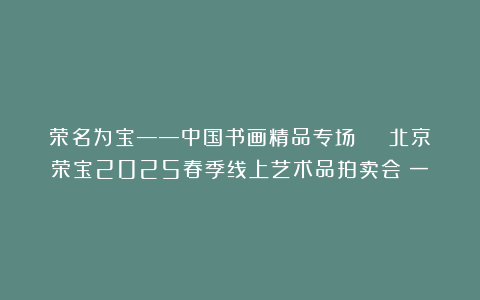 荣名为宝——中国书画精品专场 | 北京荣宝2025春季线上艺术品拍卖会（一）