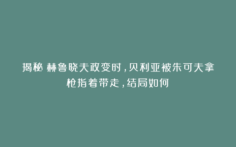 揭秘：赫鲁晓夫政变时，贝利亚被朱可夫拿枪指着带走，结局如何？