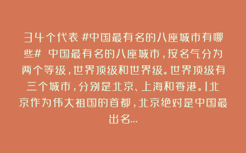 34个代表：#中国最有名的八座城市有哪些# 中国最有名的八座城市，按名气分为两个等级，世界顶级和世界级。世界顶级有三个城市，分别是北京、上海和香港。1北京作为伟大祖国的首都，北京绝对是中国最出名…