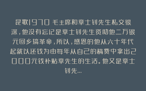昆歌1970：毛主席和章士钊先生私交很深，他没有忘记是章士钊先生资助他二万银元回乡搞革命，所以，感恩的他从六十年代起就以还钱为由每年从自己的稿费中拿出2000元钱补贴章先生的生活。他又是章士钊先…