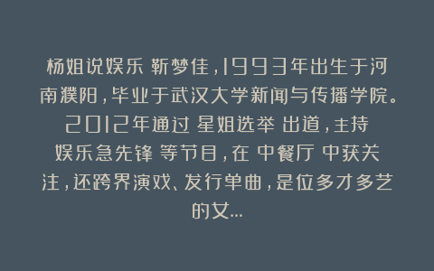 杨姐说娱乐：靳梦佳，1993年出生于河南濮阳，毕业于武汉大学新闻与传播学院。2012年通过《星姐选举》出道，主持《娱乐急先锋》等节目，在《中餐厅》中获关注，还跨界演戏、发行单曲，是位多才多艺的女…