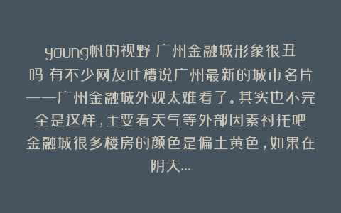 young帆的视野：广州金融城形象很丑吗？有不少网友吐槽说广州最新的城市名片——广州金融城外观太难看了。其实也不完全是这样，主要看天气等外部因素衬托吧？金融城很多楼房的颜色是偏土黄色，如果在阴天…
