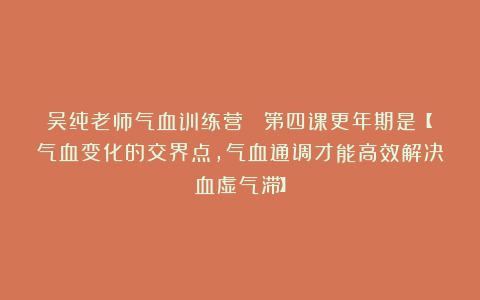 吴纯老师气血训练营  第四课更年期是【气血变化的交界点，气血通调才能高效解决血虚气滞】