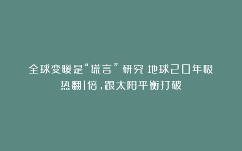 全球变暖是“谎言”？研究：地球20年吸热翻1倍，跟太阳平衡打破