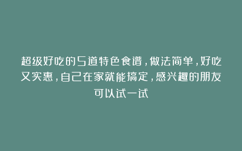 超级好吃的5道特色食谱，做法简单，好吃又实惠，自己在家就能搞定，感兴趣的朋友可以试一试！