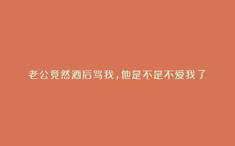 老公竟然酒后骂我，他是不是不爱我了？