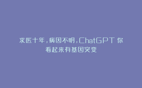 求医十年，病因不明，ChatGPT：你看起来有基因突变