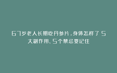 67岁老人长期吃丹参片,身体怎样了?5大副作用、5个禁忌要记住