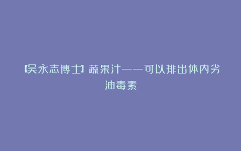 【吴永志博士】蔬果汁——可以排出体内劣油毒素