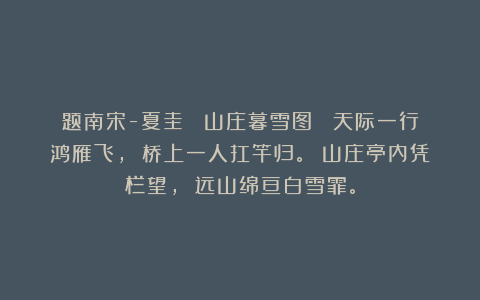题南宋-夏圭 《山庄暮雪图》 天际一行鸿雁飞， 桥上一人扛竿归。 山庄亭内凭栏望， 远山绵亘白雪霏。
