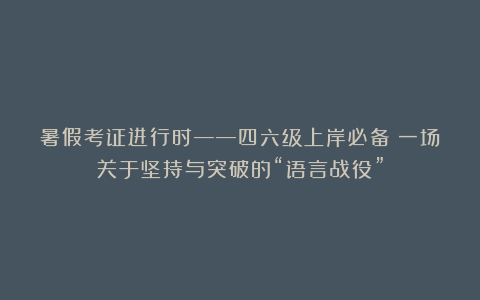 暑假考证进行时——四六级上岸必备！一场关于坚持与突破的“语言战役”