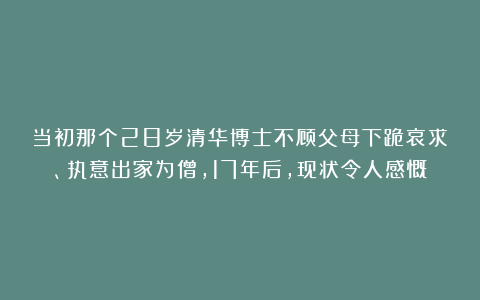 当初那个28岁清华博士不顾父母下跪哀求、执意出家为僧，17年后，现状令人感慨