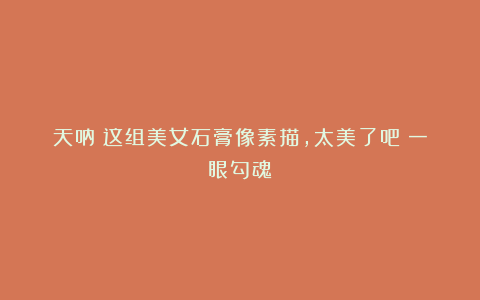 天呐！这组美女石膏像素描，太美了吧！一眼勾魂！