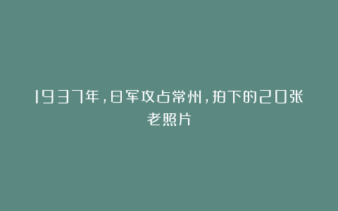 1937年，日军攻占常州，拍下的20张老照片
