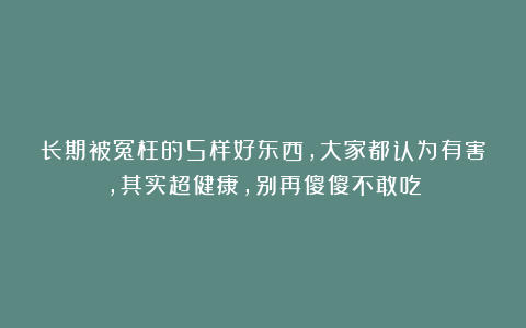 长期被冤枉的5样好东西，大家都认为有害，其实超健康，别再傻傻不敢吃