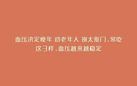 血压决定晚年！劝老年人：别太抠门，常吃这3样，血压越来越稳定