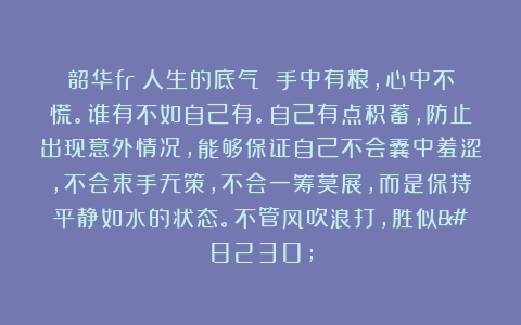 韶华fr:人生的底气 手中有粮,心中不慌。谁有不如自己有。自己有点积蓄,防止出现意外情况,能够保证自己不会囊中羞涩,不会束手无策,不会一筹莫展,而是保持平静如水的状态。不管风吹浪打,胜似…