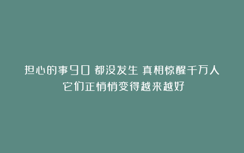 担心的事90%都没发生？真相惊醒千万人：它们正悄悄变得越来越好