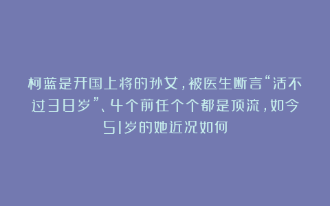 柯蓝是开国上将的孙女,被医生断言“活不过38岁”、4个前任个个都是顶流,如今51岁的她近况如何