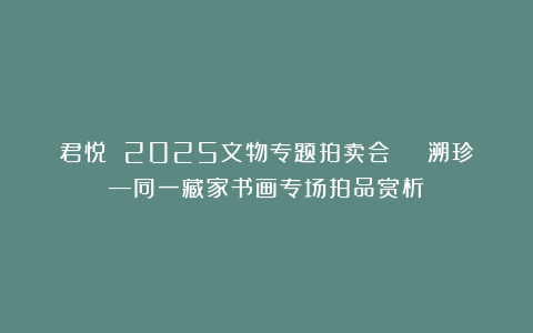 君悦 2025文物专题拍卖会 | 溯珍—同一藏家书画专场拍品赏析！