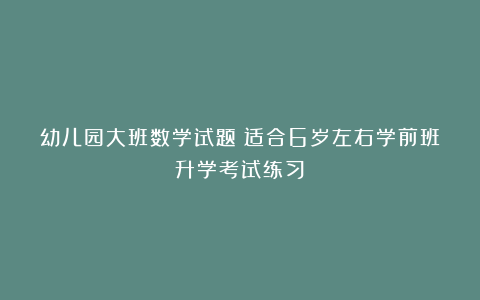 幼儿园大班数学试题（适合6岁左右学前班升学考试练习）