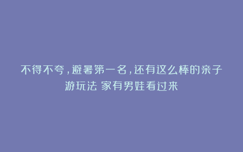 不得不夸，避暑第一名，还有这么棒的亲子游玩法！家有男娃看过来！